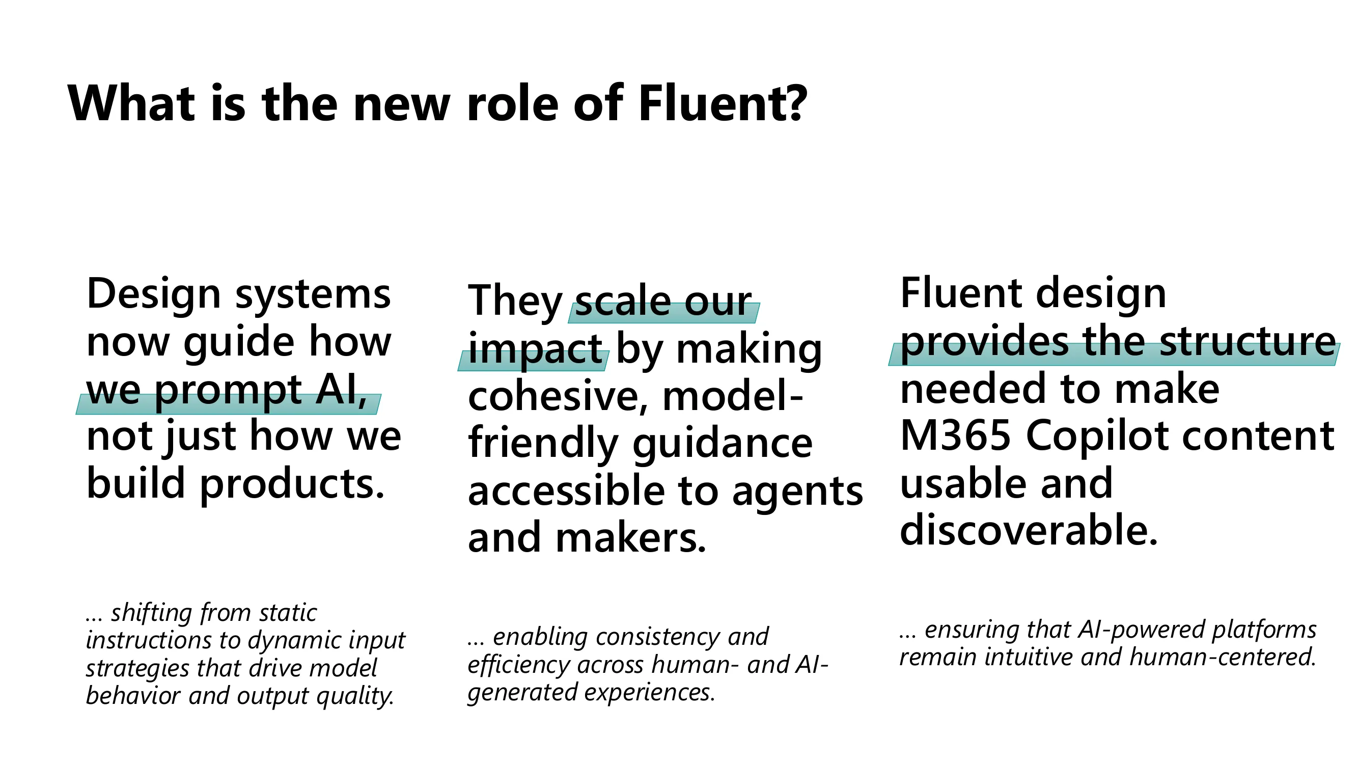 The new role of Fluent, in three pillars. Design systems now guide how we prompt AI, not just how we build products, shifting from static instructions to dynamic input strategies that drive model behavior and output quality. They scale our impact by making cohesive, model-friendly guidance accessible to agents and makers, enabling consistency across human- and AI-generated experiences. And Fluent provides the structure needed to make M365 Copilot content usable and discoverable, keeping AI-powered platforms human-centered.